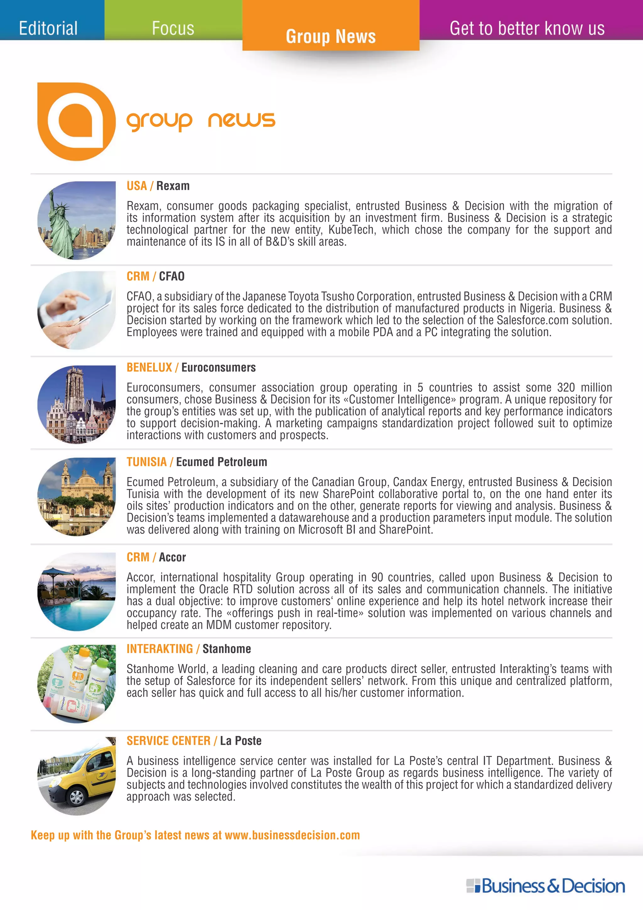 GROUP NEWS
USA / Rexam
BENELUX / Euroconsumers
TUNISIA / Ecumed Petroleum
CRM / Accor
INTERAKTING / Stanhome
SERVICE CENTER / La Poste
Keep up with the Group’s latest news at www.businessdecision.com
Rexam, consumer goods packaging specialist, entrusted Business & Decision with the migration of
its information system after its acquisition by an investment firm. Business & Decision is a strategic
technological partner for the new entity, KubeTech, which chose the company for the support and
maintenance of its IS in all of B&D’s skill areas.
Euroconsumers, consumer association group operating in 5 countries to assist some 320 million
consumers, chose Business & Decision for its «Customer Intelligence» program. A unique repository for
the group’s entities was set up, with the publication of analytical reports and key performance indicators
to support decision-making. A marketing campaigns standardization project followed suit to optimize
interactions with customers and prospects.
Ecumed Petroleum, a subsidiary of the Canadian Group, Candax Energy, entrusted Business & Decision
Tunisia with the development of its new SharePoint collaborative portal to, on the one hand enter its
oils sites’ production indicators and on the other, generate reports for viewing and analysis. Business &
Decision’s teams implemented a datawarehouse and a production parameters input module. The solution
was delivered along with training on Microsoft BI and SharePoint.
Accor, international hospitality Group operating in 90 countries, called upon Business & Decision to
implement the Oracle RTD solution across all of its sales and communication channels. The initiative
has a dual objective: to improve customers‘ online experience and help its hotel network increase their
occupancy rate. The «offerings push in real-time» solution was implemented on various channels and
helped create an MDM customer repository.
Stanhome World, a leading cleaning and care products direct seller, entrusted Interakting’s teams with
the setup of Salesforce for its independent sellers’ network. From this unique and centralized platform,
each seller has quick and full access to all his/her customer information.
A business intelligence service center was installed for La Poste’s central IT Department. Business &
Decision is a long-standing partner of La Poste Group as regards business intelligence. The variety of
subjects and technologies involved constitutes the wealth of this project for which a standardized delivery
approach was selected.
CRM / CFAO
CFAO, a subsidiary of the Japanese Toyota Tsusho Corporation, entrusted Business & Decision with a CRM
project for its sales force dedicated to the distribution of manufactured products in Nigeria. Business &
Decision started by working on the framework which led to the selection of the Salesforce.com solution.
Employees were trained and equipped with a mobile PDA and a PC integrating the solution.
 