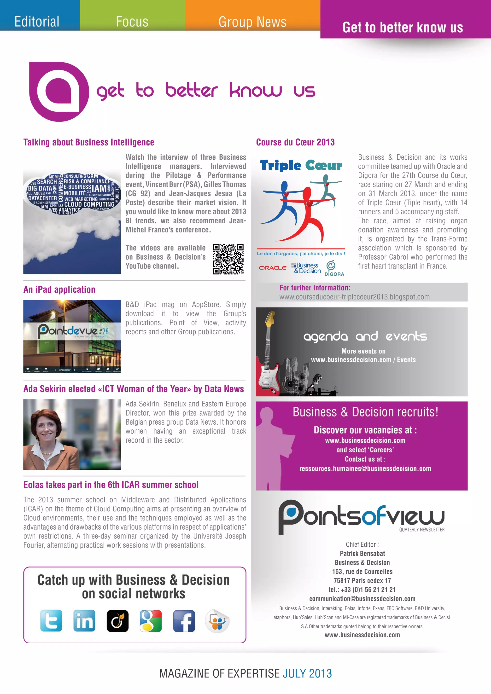 MAGAZINE OF EXPERTISE JULY 2013
GET TO BETTER KNOW US
Talking about Business Intelligence Course du Cœur 2013
An iPad application
Ada Sekirin elected «ICT Woman of the Year» by Data News
Eolas takes part in the 6th ICAR summer school
Watch the interview of three Business
Intelligence managers. Interviewed
during the Pilotage & Performance
event,VincentBurr(PSA),GillesThomas
(CG 92) and Jean-Jacques Jesua (La
Poste) describe their market vision. If
you would like to know more about 2013
BI trends, we also recommend Jean-
Michel Franco’s conference.
The videos are available
on Business & Decision’s
YouTube channel.
Business & Decision and its works
committee teamed up with Oracle and
Digora for the 27th Course du Cœur,
race staring on 27 March and ending
on 31 March 2013, under the name
of Triple Cœur (Tiple heart), with 14
runners and 5 accompanying staff.
The race, aimed at raising organ
donation awareness and promoting
it, is organized by the Trans-Forme
association which is sponsored by
Professor Cabrol who performed the
first heart transplant in France.
For further information:
www.courseducoeur-triplecoeur2013.blogspot.com
B&D iPad mag on AppStore. Simply
download it to view the Group’s
publications. Point of View, activity
reports and other Group publications.
Ada Sekirin, Benelux and Eastern Europe
Director, won this prize awarded by the
Belgian press group Data News. It honors
women having an exceptional track
record in the sector.
The 2013 summer school on Middleware and Distributed Applications
(ICAR) on the theme of Cloud Computing aims at presenting an overview of
Cloud environments, their use and the techniques employed as well as the
advantages and drawbacks of the various platforms in respect of applications’
own restrictions. A three-day seminar organized by the Université Joseph
Fourier, alternating practical work sessions with presentations.
Triple Cœur
 