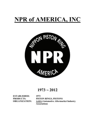 NPR of AMERICA, INC
1973 ~ 2012
ESTABLISHED: 1973
PRODUCTS: PISTON RINGS, PISTONS
ORGANIZATION: AAIA (Automotive Aftermarket Industry
Association)
 