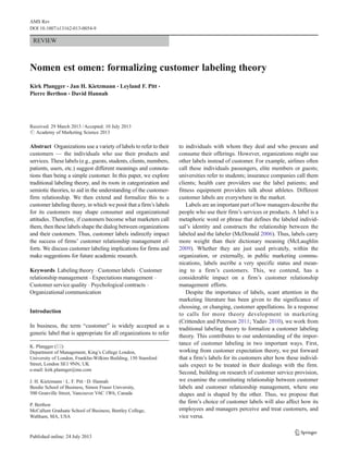 REVIEW
Nomen est omen: formalizing customer labeling theory
Kirk Plangger & Jan H. Kietzmann & Leyland F. Pitt &
Pierre Berthon & David Hannah
Received: 29 March 2013 /Accepted: 10 July 2013
# Academy of Marketing Science 2013
Abstract Organizations use a variety of labels to refer to their
customers — the individuals who use their products and
services. These labels (e.g., guests, students, clients, members,
patients, users, etc.) suggest different meanings and connota-
tions than being a simple customer. In this paper, we explore
traditional labeling theory, and its roots in categorization and
semiotic theories, to aid in the understanding of the customer-
firm relationship. We then extend and formalize this to a
customer labeling theory, in which we posit that a firm’s labels
for its customers may shape consumer and organizational
attitudes. Therefore, if customers become what marketers call
them, then these labels shape the dialog between organizations
and their customers. Thus, customer labels indirectly impact
the success of firms’ customer relationship management ef-
forts. We discuss customer labeling implications for firms and
make suggestions for future academic research.
Keywords Labeling theory . Customer labels . Customer
relationship management . Expectations management .
Customer service quality . Psychological contracts .
Organizational communication
Introduction
In business, the term “customer” is widely accepted as a
generic label that is appropriate for all organizations to refer
to individuals with whom they deal and who procure and
consume their offerings. However, organizations might use
other labels instead of customer. For example, airlines often
call these individuals passengers, elite members or guests;
universities refer to students; insurance companies call them
clients; health care providers use the label patients; and
fitness equipment providers talk about athletes. Different
customer labels are everywhere in the market.
Labels are an important part of how managers describe the
people who use their firm’s services or products. A label is a
metaphoric word or phrase that defines the labeled individ-
ual’s identity and constructs the relationship between the
labeled and the labeler (McDonald 2006). Thus, labels carry
more weight than their dictionary meaning (McLaughlin
2009). Whether they are just used privately, within the
organization, or externally, in public marketing commu-
nications, labels ascribe a very specific status and mean-
ing to a firm’s customers. This, we contend, has a
considerable impact on a firm’s customer relationship
management efforts.
Despite the importance of labels, scant attention in the
marketing literature has been given to the significance of
choosing, or changing, customer appellations. In a response
to calls for more theory development in marketing
(Crittenden and Peterson 2011; Yadav 2010), we work from
traditional labeling theory to formalize a customer labeling
theory. This contributes to our understanding of the impor-
tance of customer labeling in two important ways. First,
working from customer expectation theory, we put forward
that a firm’s labels for its customers alter how these individ-
uals expect to be treated in their dealings with the firm.
Second, building on research of customer service provision,
we examine the constituting relationship between customer
labels and customer relationship management, where one
shapes and is shaped by the other. Thus, we propose that
the firm’s choice of customer labels will also affect how its
employees and managers perceive and treat customers, and
vice versa.
K. Plangger (*)
Department of Management, King’s College London,
University of London, Franklin-Wilkins Building, 150 Stamford
Street, London SE1 9NN, UK
e-mail: kirk.plannger@me.com
J. H. Kietzmann :L. F. Pitt :D. Hannah
Beedie School of Business, Simon Fraser University,
500 Granville Street, Vancouver V6C 1W6, Canada
P. Berthon
McCallum Graduate School of Business, Bentley College,
Waltham, MA, USA
AMS Rev
DOI 10.1007/s13162-013-0054-9
 