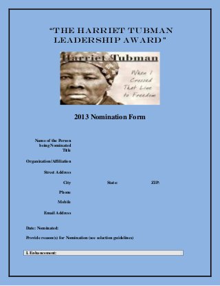 “The Harriet Tubman
             Leadership Award”




                           2013 Nomination Form


    Name of the Person
      being Nominated
                  Title

Organization/Affiliation

         Street Address

                    City                    State:            ZIP:

                   Phone

                  Mobile

         Email Address


Date: Nominated:

Provide reason(s) for Nomination (see selection guidelines)


I. Enhancement:
 