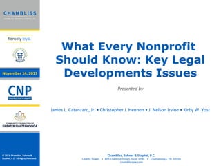 November 14, 2013

What Every Nonprofit
Should Know: Key Legal
Developments Issues
Presented by

James L. Catanzaro, Jr. • Christopher J. Hennen • J. Nelson Irvine • Kirby W. Yost

© 2013 Chambliss, Bahner &
Stophel, P.C. All Rights Reserved.

Chambliss, Bahner & Stophel, P.C.

Liberty Tower • 605 Chestnut Street, Suite 1700 • Chattanooga, TN 37450
chamblisslaw.com

 