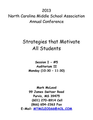 2013
North Carolina Middle School Association
          Annual Conference




       Strategies that Motivate
           All Students

             Session I - #5
              Auditorium II
          Monday (10:30 – 11:30)




                Mark McLeod
          99 James Switzer Road
              Purvis, MS 39475
             (601) 270-8914 Cell
            (866) 654-2363 Fax
      E-Mail: MTMCLEOD66@AOL.COM
 