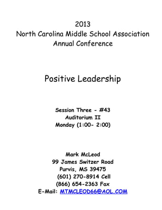 2013
North Carolina Middle School Association
          Annual Conference




        Positive Leadership


           Session Three - #43
              Auditorium II
           Monday (1:00- 2:00)




                Mark McLeod
          99 James Switzer Road
              Purvis, MS 39475
             (601) 270-8914 Cell
            (866) 654-2363 Fax
      E-Mail: MTMCLEOD66@AOL.COM
 