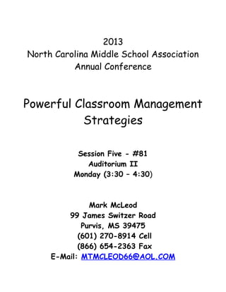 2013
North Carolina Middle School Association
          Annual Conference



Powerful Classroom Management
          Strategies

           Session Five - #81
             Auditorium II
          Monday (3:30 – 4:30)



               Mark McLeod
         99 James Switzer Road
             Purvis, MS 39475
            (601) 270-8914 Cell
            (866) 654-2363 Fax
     E-Mail: MTMCLEOD66@AOL.COM
 