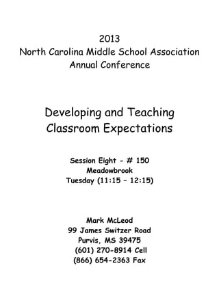2013
North Carolina Middle School Association
          Annual Conference




     Developing and Teaching
     Classroom Expectations

           Session Eight - # 150
               Meadowbrook
          Tuesday (11:15 – 12:15)




               Mark McLeod
          99 James Switzer Road
             Purvis, MS 39475
            (601) 270-8914 Cell
           (866) 654-2363 Fax
 