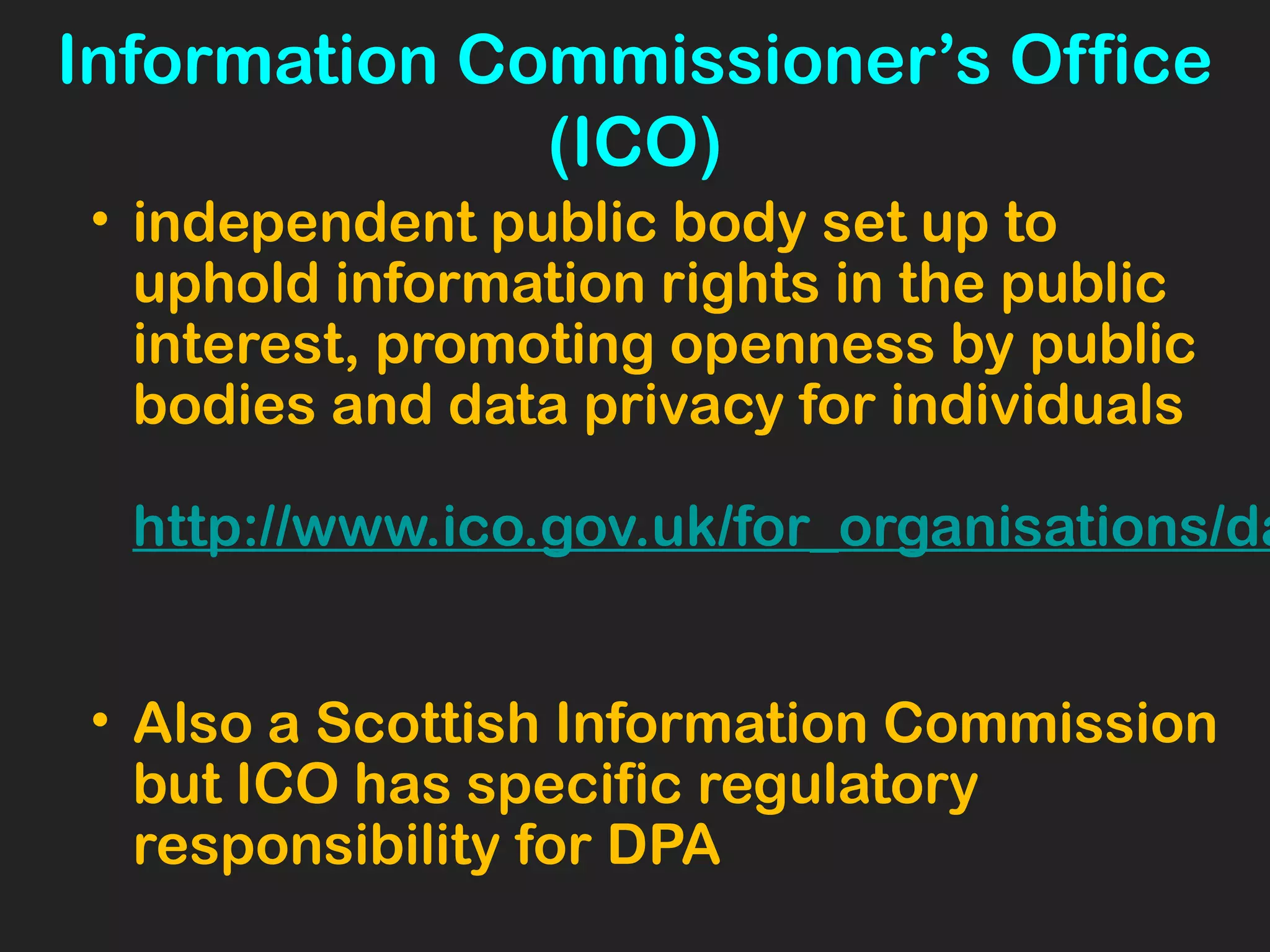 Information Commissioner’s Office
(ICO)
• independent public body set up to
uphold information rights in the public
interest, promoting openness by public
bodies and data privacy for individuals
http://www.ico.gov.uk/for_organisations/da
• Also a Scottish Information Commission
but ICO has specific regulatory
responsibility for DPA
 