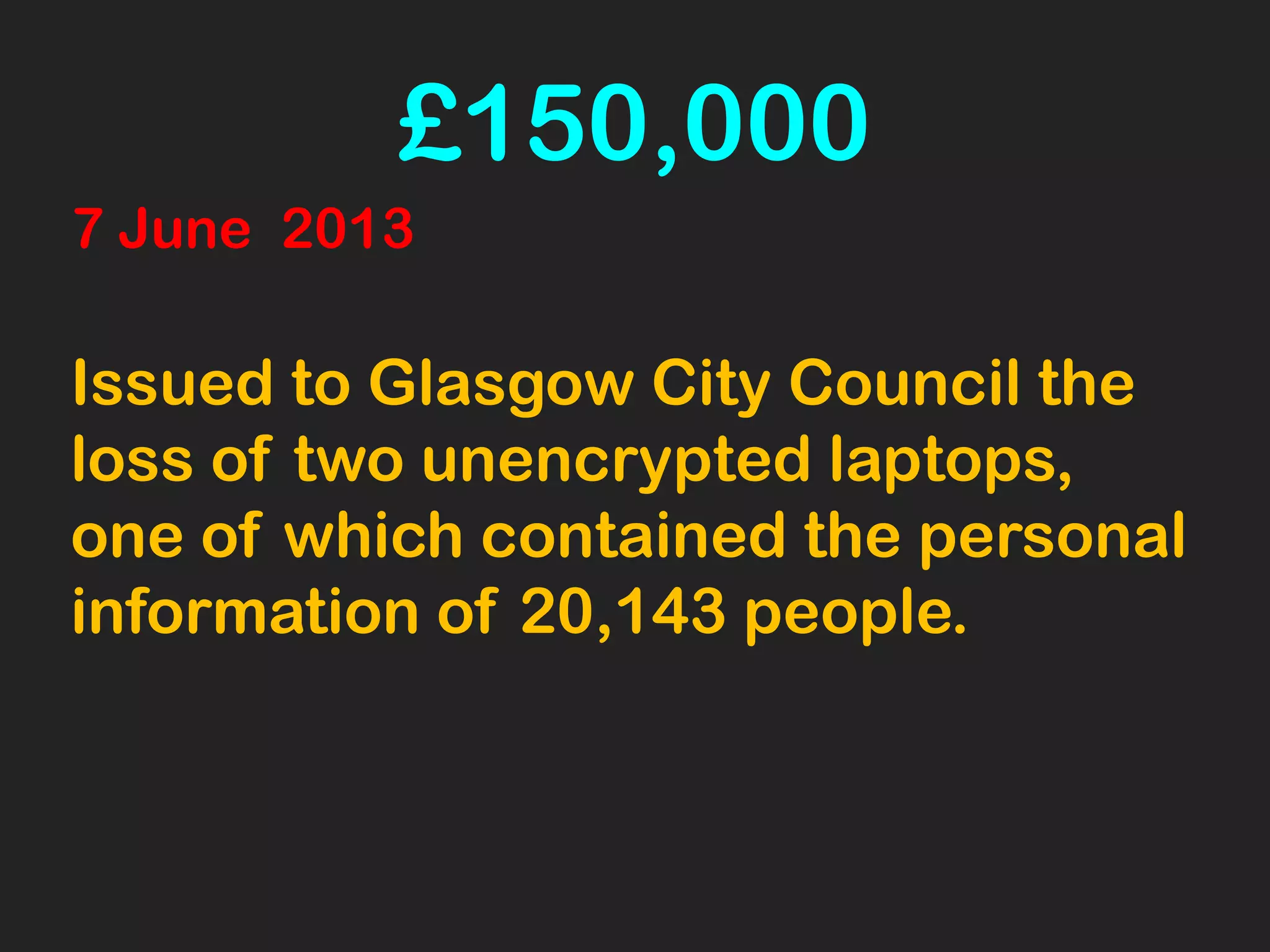 £150,000
7 June 2013
Issued to Glasgow City Council the
loss of two unencrypted laptops,
one of which contained the personal
information of 20,143 people.
 