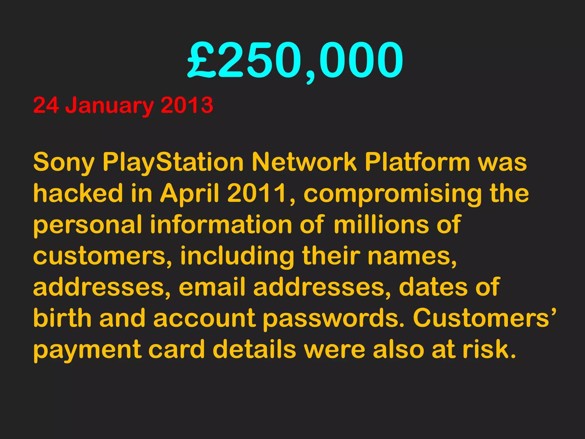 24 January 2013
Sony PlayStation Network Platform was
hacked in April 2011, compromising the
personal information of millions of
customers, including their names,
addresses, email addresses, dates of
birth and account passwords. Customers’
payment card details were also at risk.
£250,000
 