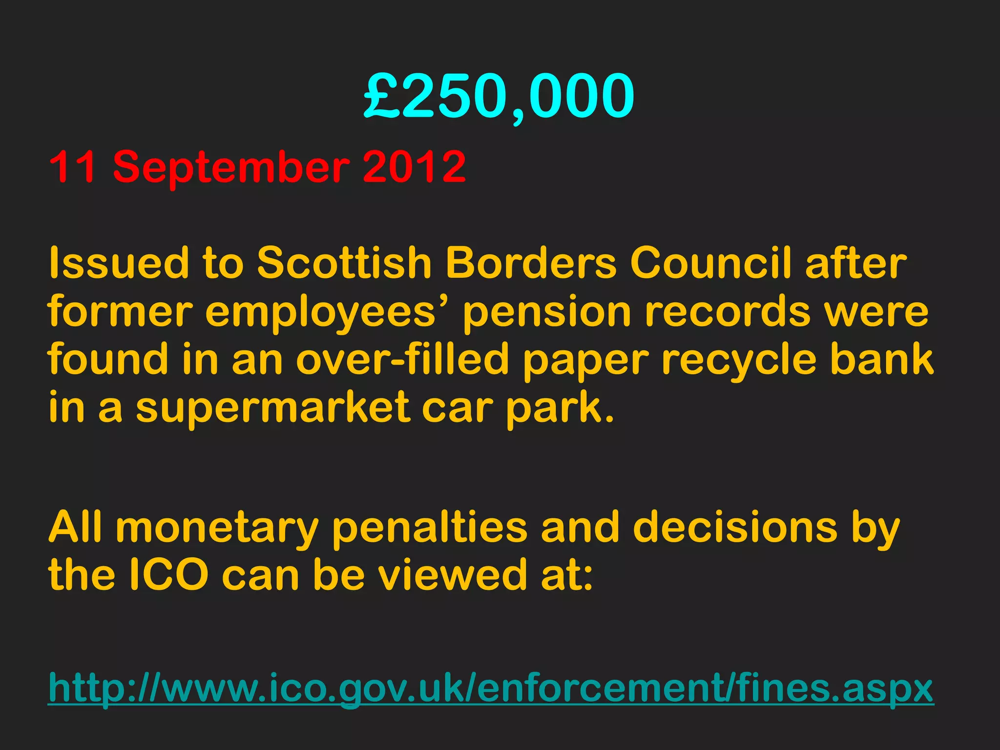 £250,000
11 September 2012
Issued to Scottish Borders Council after
former employees’ pension records were
found in an over-filled paper recycle bank
in a supermarket car park.
All monetary penalties and decisions by
the ICO can be viewed at:
http://www.ico.gov.uk/enforcement/fines.aspx
 