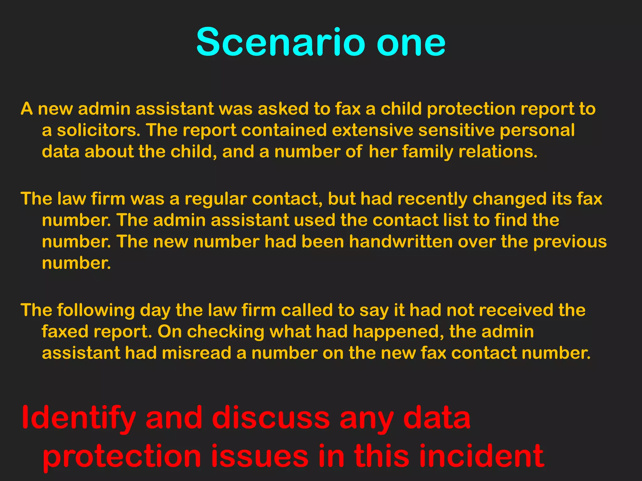 Scenario one
A new admin assistant was asked to fax a child protection report to
a solicitors. The report contained extensive sensitive personal
data about the child, and a number of her family relations.
The law firm was a regular contact, but had recently changed its fax
number. The admin assistant used the contact list to find the
number. The new number had been handwritten over the previous
number.
The following day the law firm called to say it had not received the
faxed report. On checking what had happened, the admin
assistant had misread a number on the new fax contact number.
Identify and discuss any data
protection issues in this incident
 