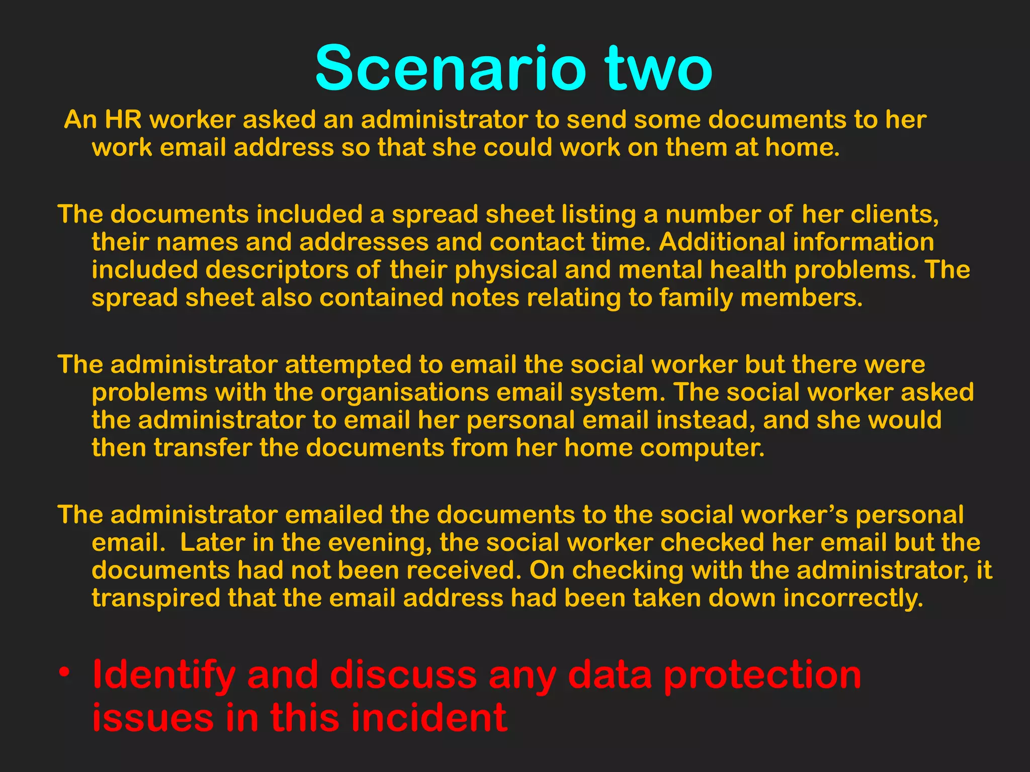 Scenario two
An HR worker asked an administrator to send some documents to her
work email address so that she could work on them at home.
The documents included a spread sheet listing a number of her clients,
their names and addresses and contact time. Additional information
included descriptors of their physical and mental health problems. The
spread sheet also contained notes relating to family members.
The administrator attempted to email the social worker but there were
problems with the organisations email system. The social worker asked
the administrator to email her personal email instead, and she would
then transfer the documents from her home computer.
The administrator emailed the documents to the social worker’s personal
email. Later in the evening, the social worker checked her email but the
documents had not been received. On checking with the administrator, it
transpired that the email address had been taken down incorrectly.
• Identify and discuss any data protection
issues in this incident
 