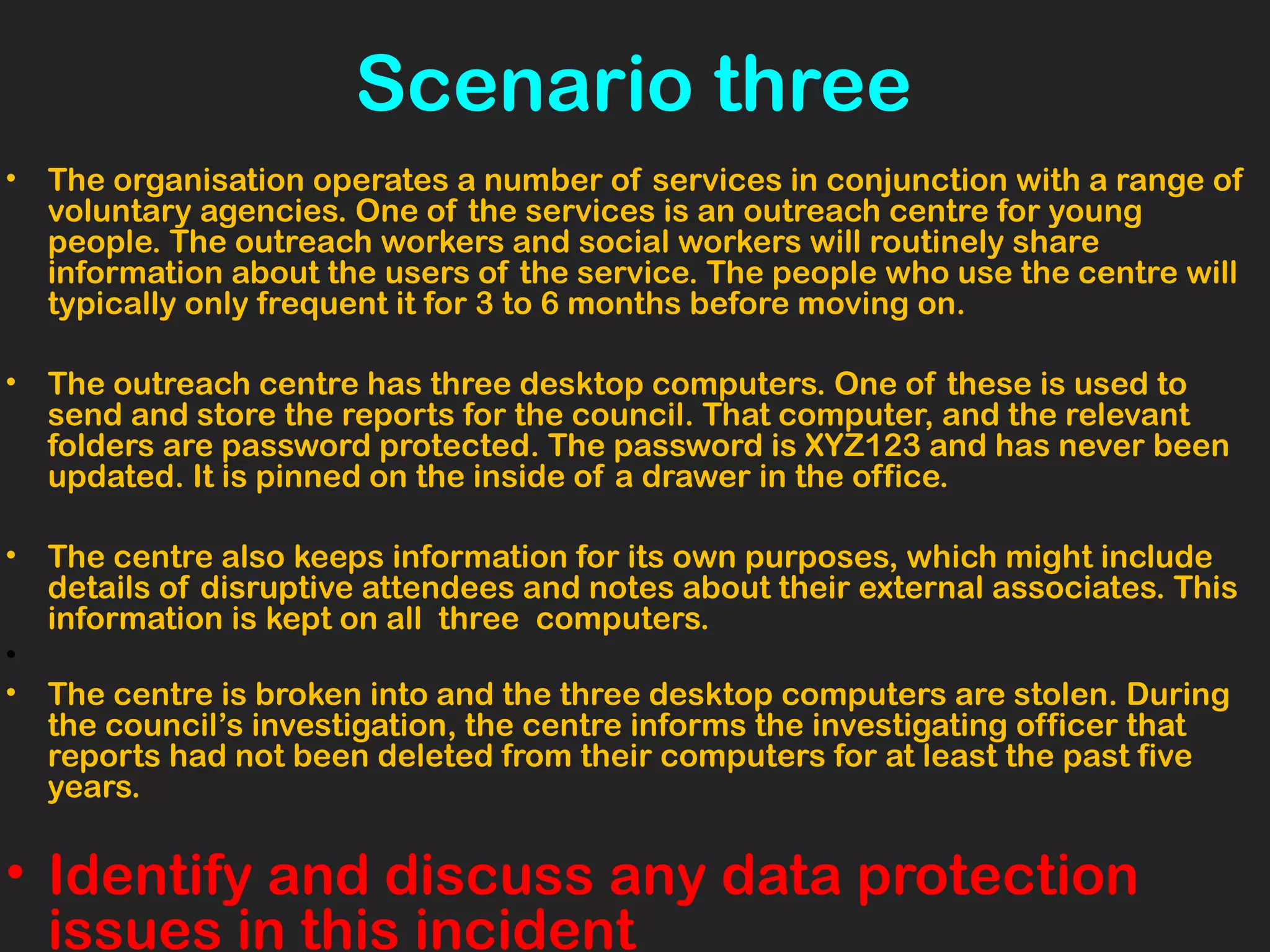 Scenario three
• The organisation operates a number of services in conjunction with a range of
voluntary agencies. One of the services is an outreach centre for young
people. The outreach workers and social workers will routinely share
information about the users of the service. The people who use the centre will
typically only frequent it for 3 to 6 months before moving on.
• The outreach centre has three desktop computers. One of these is used to
send and store the reports for the council. That computer, and the relevant
folders are password protected. The password is XYZ123 and has never been
updated. It is pinned on the inside of a drawer in the office.
• The centre also keeps information for its own purposes, which might include
details of disruptive attendees and notes about their external associates. This
information is kept on all three computers.
•
• The centre is broken into and the three desktop computers are stolen. During
the council’s investigation, the centre informs the investigating officer that
reports had not been deleted from their computers for at least the past five
years.
• Identify and discuss any data protection
issues in this incident
 