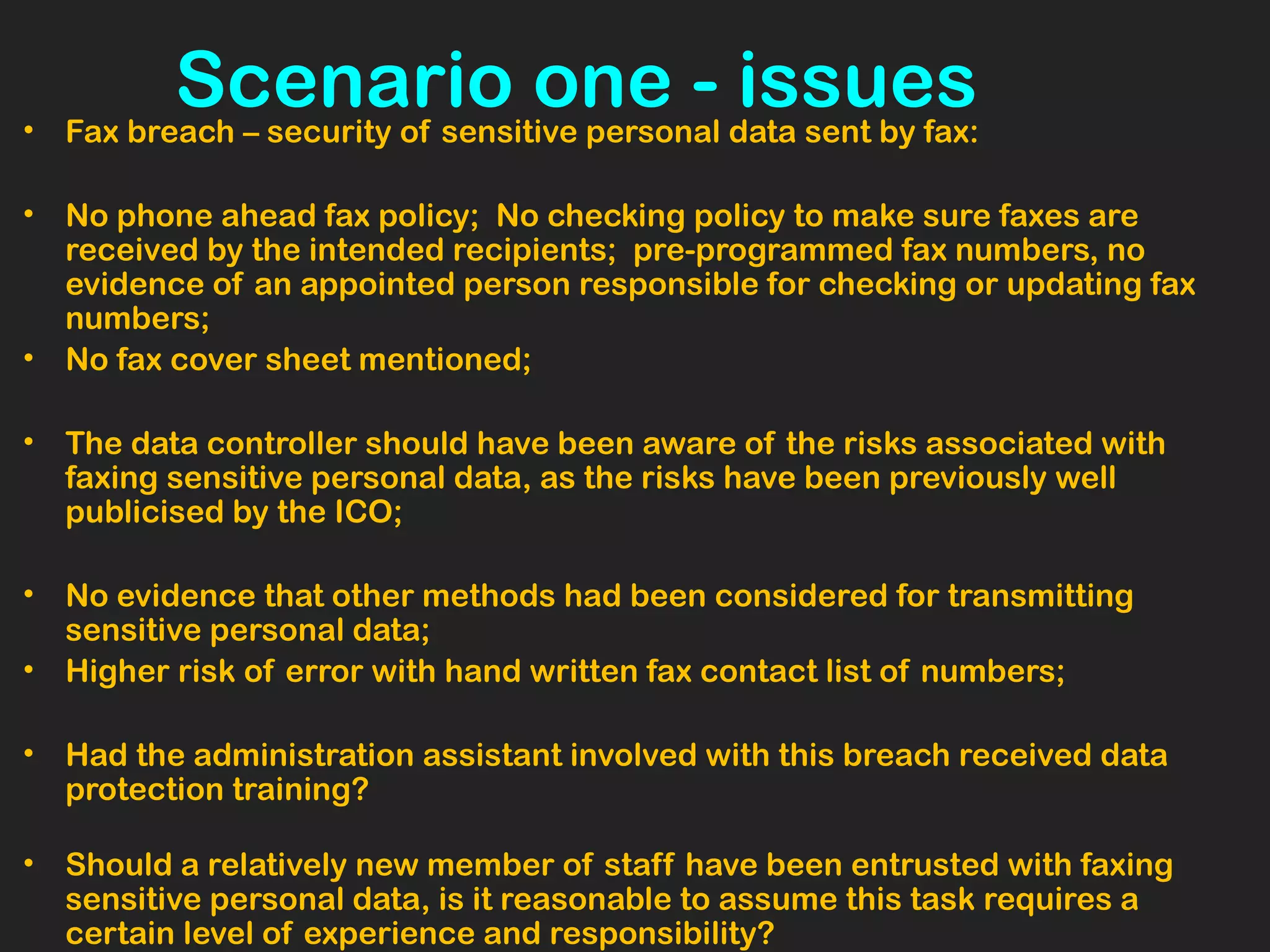 Scenario one - issues• Fax breach – security of sensitive personal data sent by fax:
• No phone ahead fax policy; No checking policy to make sure faxes are
received by the intended recipients; pre-programmed fax numbers, no
evidence of an appointed person responsible for checking or updating fax
numbers;
• No fax cover sheet mentioned;
• The data controller should have been aware of the risks associated with
faxing sensitive personal data, as the risks have been previously well
publicised by the ICO;
• No evidence that other methods had been considered for transmitting
sensitive personal data;
• Higher risk of error with hand written fax contact list of numbers;
• Had the administration assistant involved with this breach received data
protection training?
 
• Should a relatively new member of staff have been entrusted with faxing
sensitive personal data, is it reasonable to assume this task requires a
certain level of experience and responsibility?
 