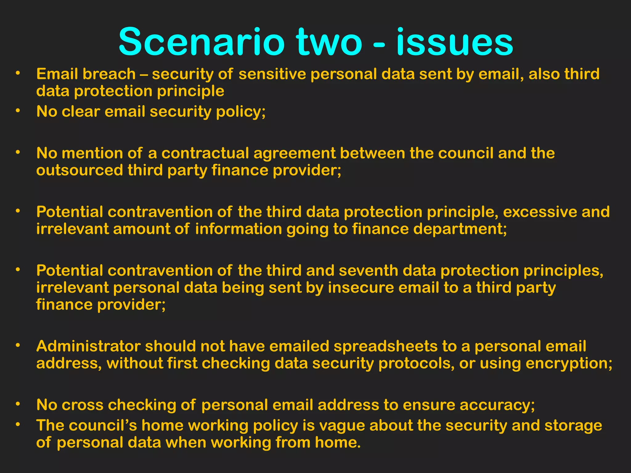 Scenario two - issues
• Email breach – security of sensitive personal data sent by email, also third
data protection principle
• No clear email security policy;
• No mention of a contractual agreement between the council and the
outsourced third party finance provider;
• Potential contravention of the third data protection principle, excessive and
irrelevant amount of information going to finance department;
• Potential contravention of the third and seventh data protection principles,
irrelevant personal data being sent by insecure email to a third party
finance provider;  
• Administrator should not have emailed spreadsheets to a personal email
address, without first checking data security protocols, or using encryption;
• No cross checking of personal email address to ensure accuracy;
• The council’s home working policy is vague about the security and storage
of personal data when working from home.
 