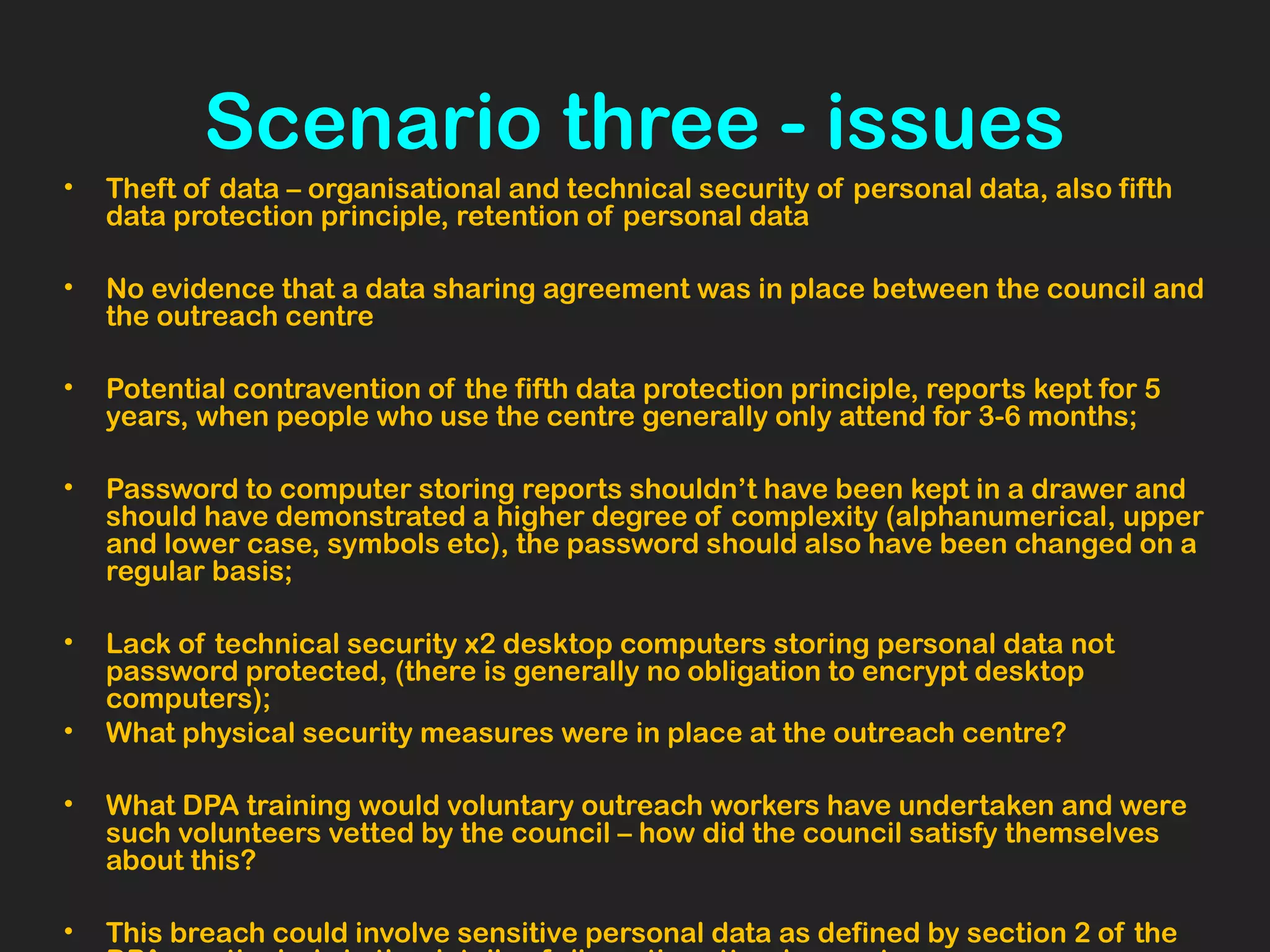 Scenario three - issues
• Theft of data – organisational and technical security of personal data, also fifth
data protection principle, retention of personal data
• No evidence that a data sharing agreement was in place between the council and
the outreach centre
• Potential contravention of the fifth data protection principle, reports kept for 5
years, when people who use the centre generally only attend for 3-6 months;
• Password to computer storing reports shouldn’t have been kept in a drawer and
should have demonstrated a higher degree of complexity (alphanumerical, upper
and lower case, symbols etc), the password should also have been changed on a
regular basis;
• Lack of technical security x2 desktop computers storing personal data not
password protected, (there is generally no obligation to encrypt desktop
computers);
• What physical security measures were in place at the outreach centre?
• What DPA training would voluntary outreach workers have undertaken and were
such volunteers vetted by the council – how did the council satisfy themselves
about this?
• This breach could involve sensitive personal data as defined by section 2 of the
 