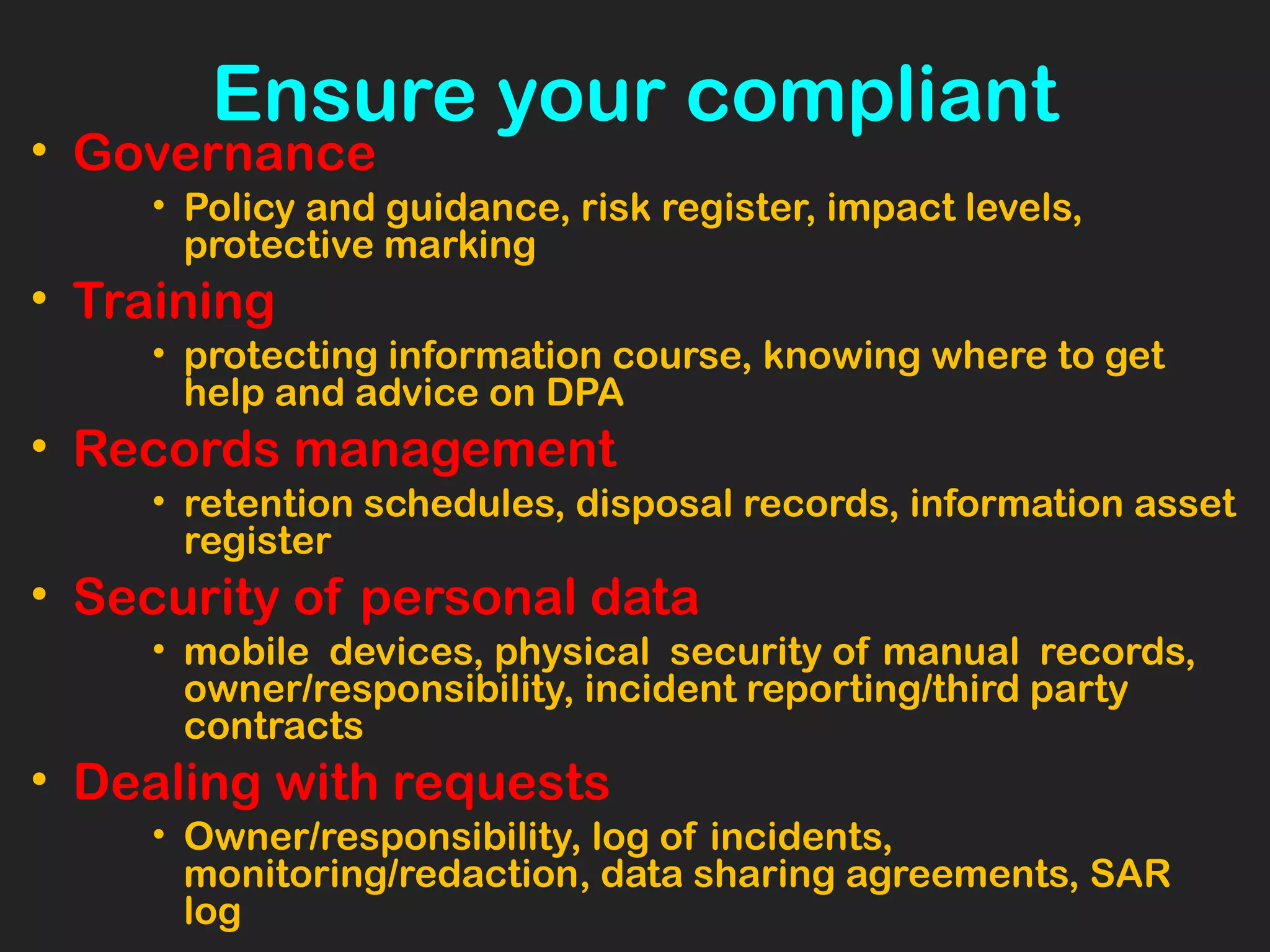 Ensure your compliant
• Governance
• Policy and guidance, risk register, impact levels,
protective marking
• Training
• protecting information course, knowing where to get
help and advice on DPA
• Records management
• retention schedules, disposal records, information asset
register
• Security of personal data
• mobile devices, physical security of manual records,
owner/responsibility, incident reporting/third party
contracts
• Dealing with requests
• Owner/responsibility, log of incidents,
monitoring/redaction, data sharing agreements, SAR
log
 
