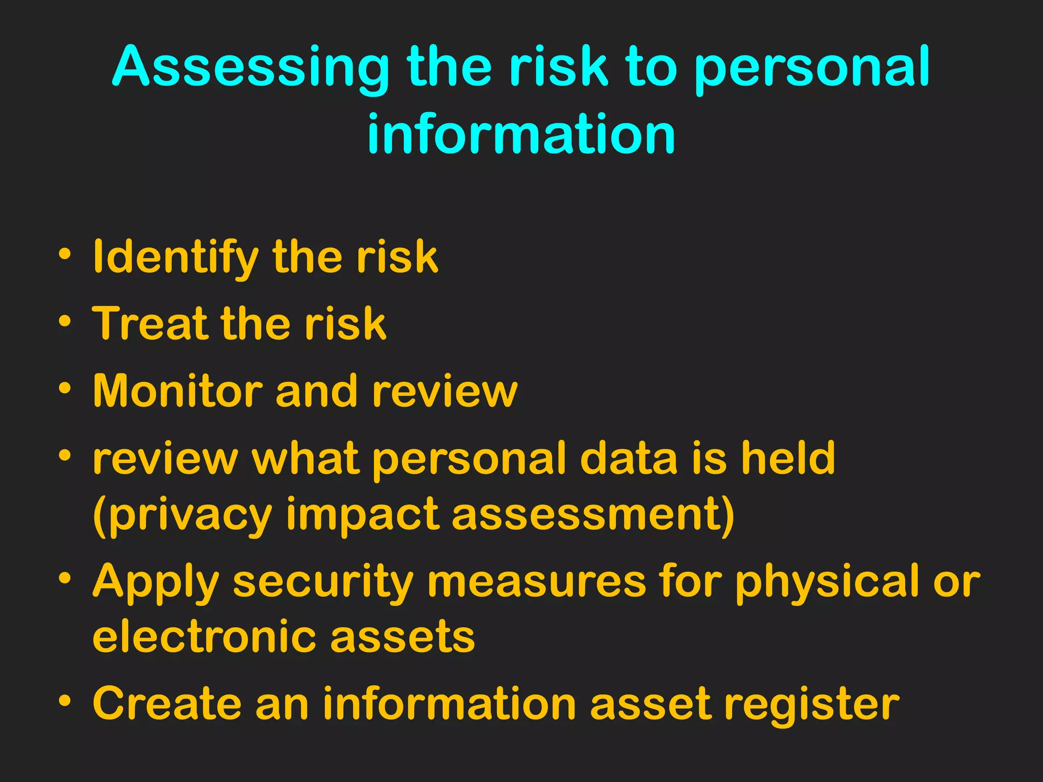 Assessing the risk to personal
information
• Identify the risk
• Treat the risk
• Monitor and review
• review what personal data is held
(privacy impact assessment)
• Apply security measures for physical or
electronic assets
• Create an information asset register
 
