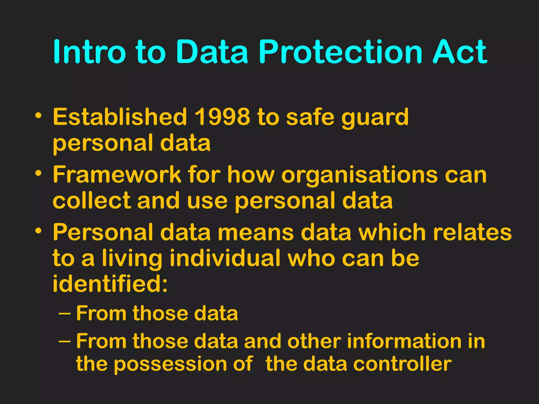 Intro to Data Protection Act
• Established 1998 to safe guard
personal data
• Framework for how organisations can
collect and use personal data
• Personal data means data which relates
to a living individual who can be
identified:
– From those data
– From those data and other information in
the possession of the data controller
 