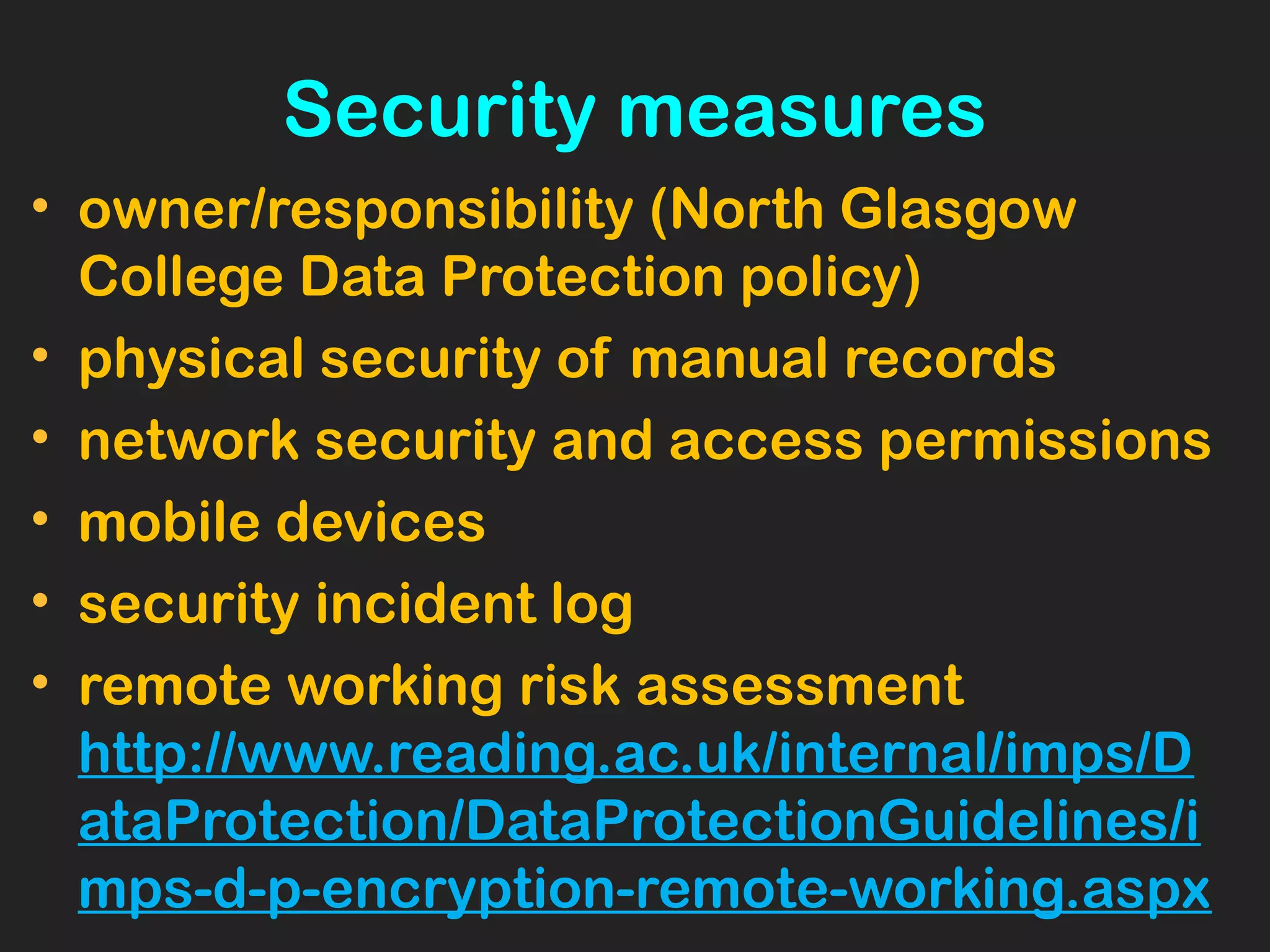 Security measures
• owner/responsibility (North Glasgow
College Data Protection policy)
• physical security of manual records
• network security and access permissions
• mobile devices
• security incident log
• remote working risk assessment
http://www.reading.ac.uk/internal/imps/D
ataProtection/DataProtectionGuidelines/i
mps-d-p-encryption-remote-working.aspx
 