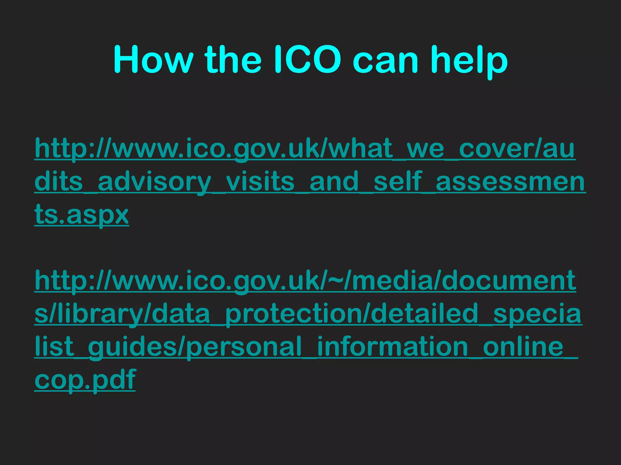 How the ICO can help
http://www.ico.gov.uk/what_we_cover/au
dits_advisory_visits_and_self_assessmen
ts.aspx
http://www.ico.gov.uk/~/media/document
s/library/data_protection/detailed_specia
list_guides/personal_information_online_
cop.pdf
 