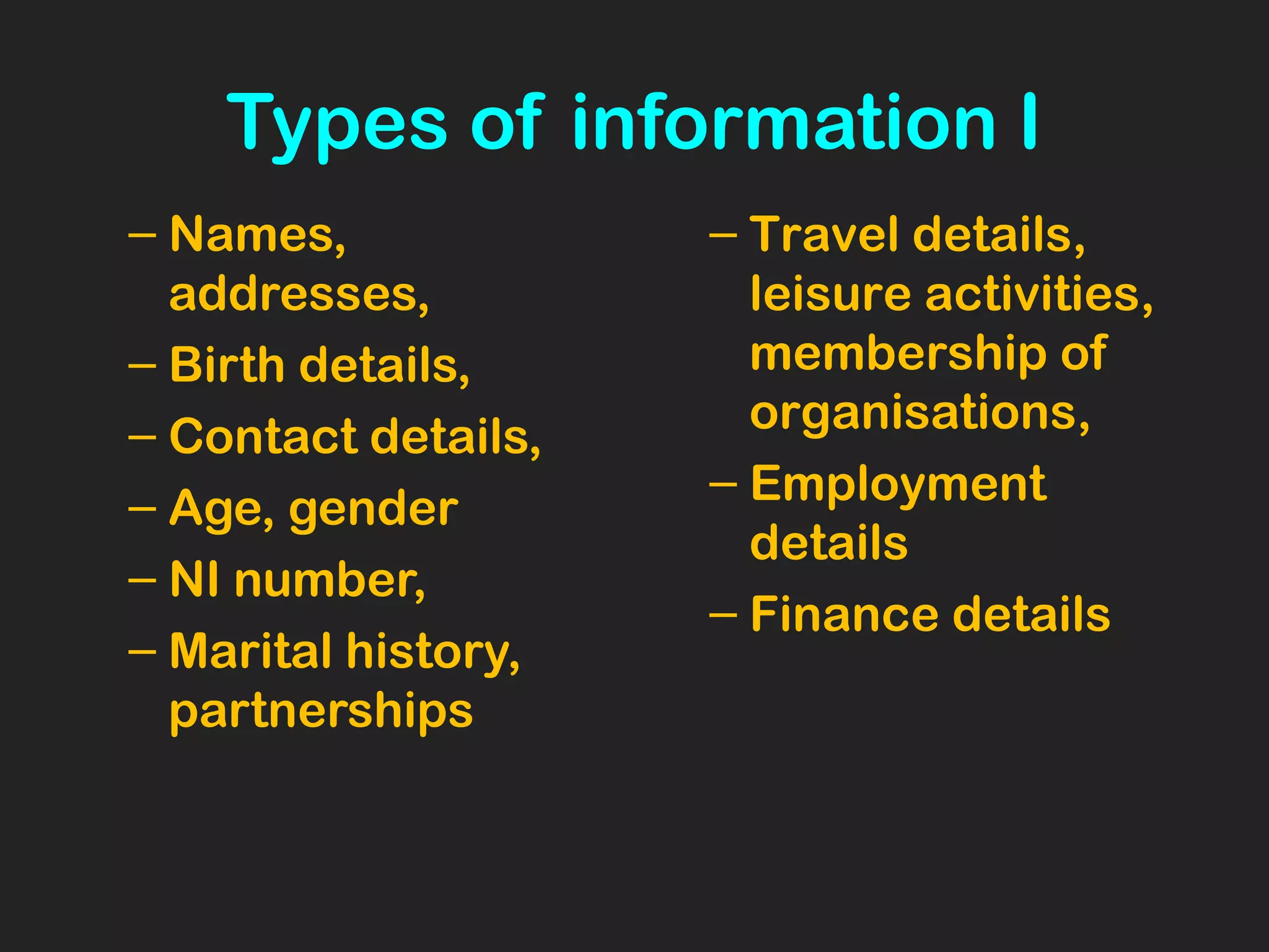 Types of information I
– Names,
addresses,
– Birth details,
– Contact details,
– Age, gender
– NI number,
– Marital history,
partnerships
– Travel details,
leisure activities,
membership of
organisations,
– Employment
details
– Finance details
 