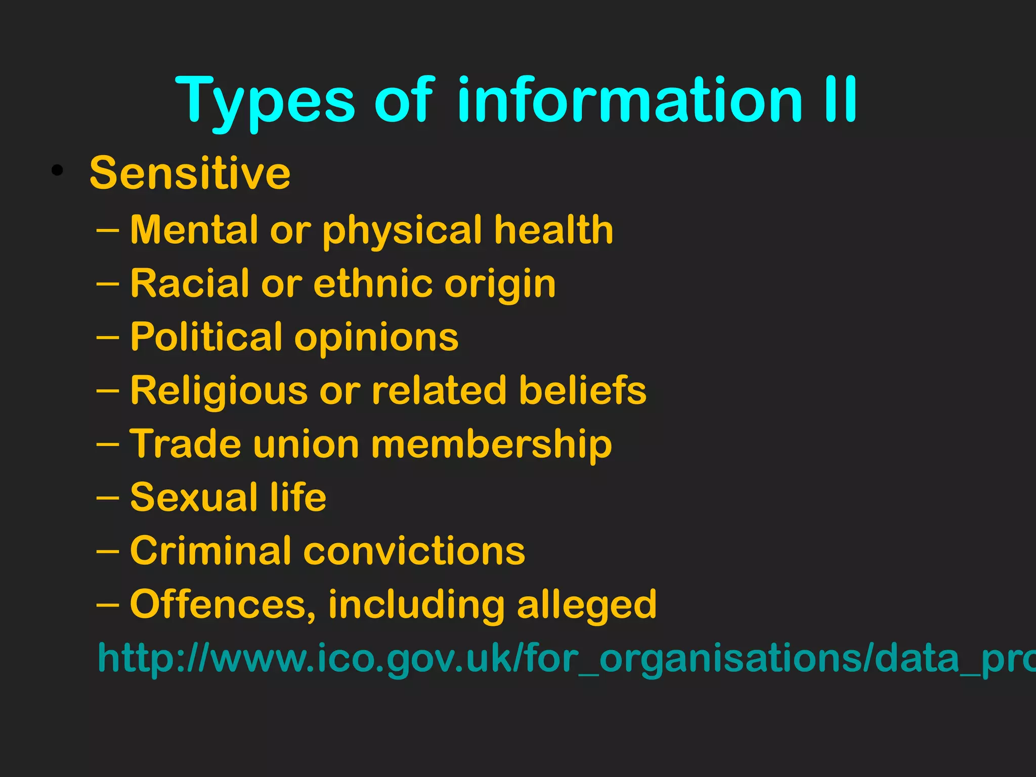 Types of information II
• Sensitive
– Mental or physical health
– Racial or ethnic origin
– Political opinions
– Religious or related beliefs
– Trade union membership
– Sexual life
– Criminal convictions
– Offences, including alleged
http://www.ico.gov.uk/for_organisations/data_pro
 