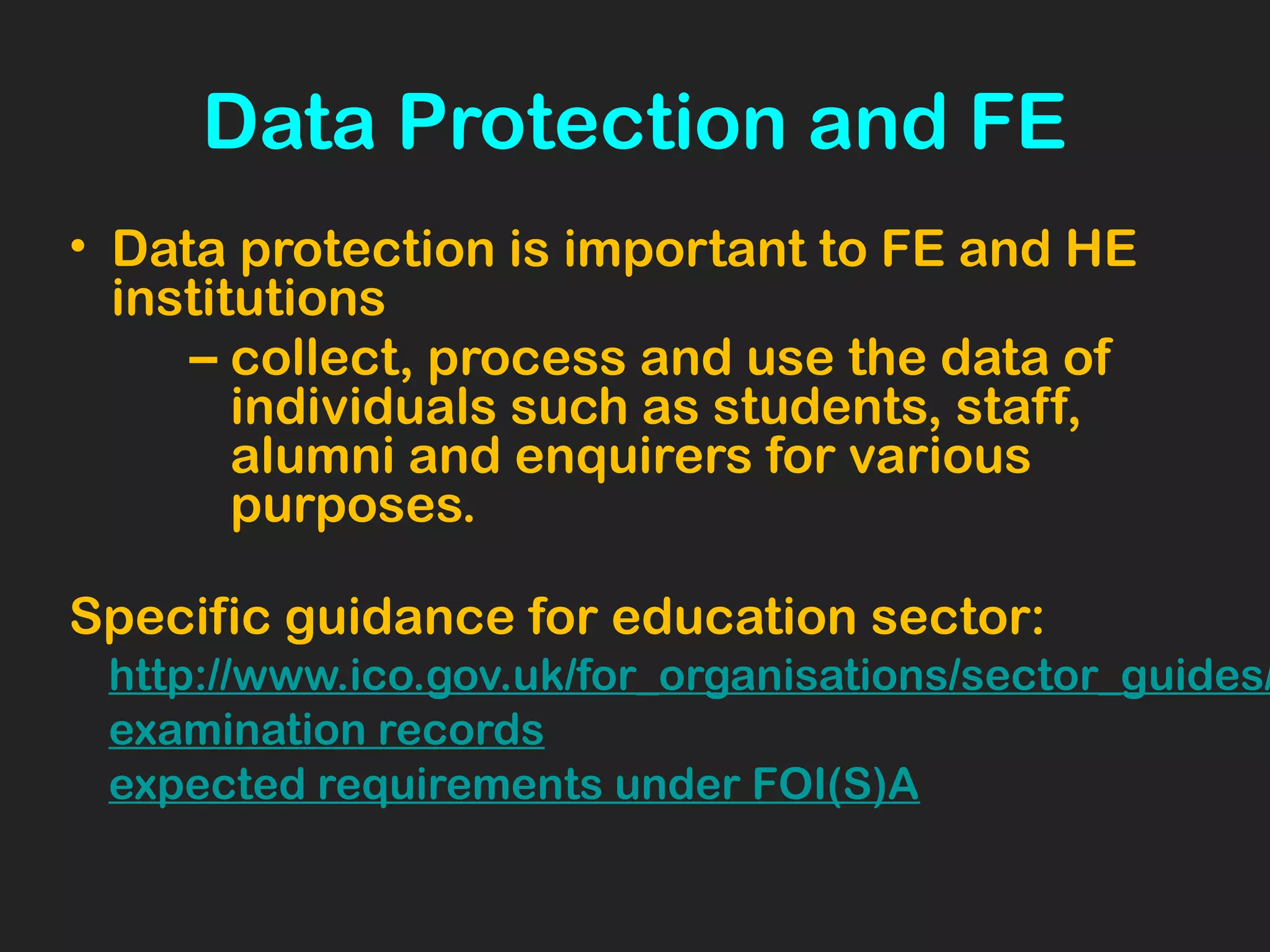 Data Protection and FE
• Data protection is important to FE and HE
institutions
– collect, process and use the data of
individuals such as students, staff,
alumni and enquirers for various
purposes.
Specific guidance for education sector:
http://www.ico.gov.uk/for_organisations/sector_guides/
examination records
expected requirements under FOI(S)A
 
