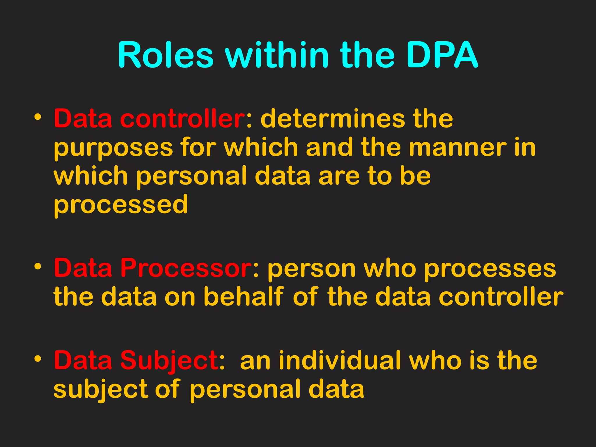 Roles within the DPA
• Data controller: determines the
purposes for which and the manner in
which personal data are to be
processed
• Data Processor: person who processes
the data on behalf of the data controller
• Data Subject: an individual who is the
subject of personal data
 