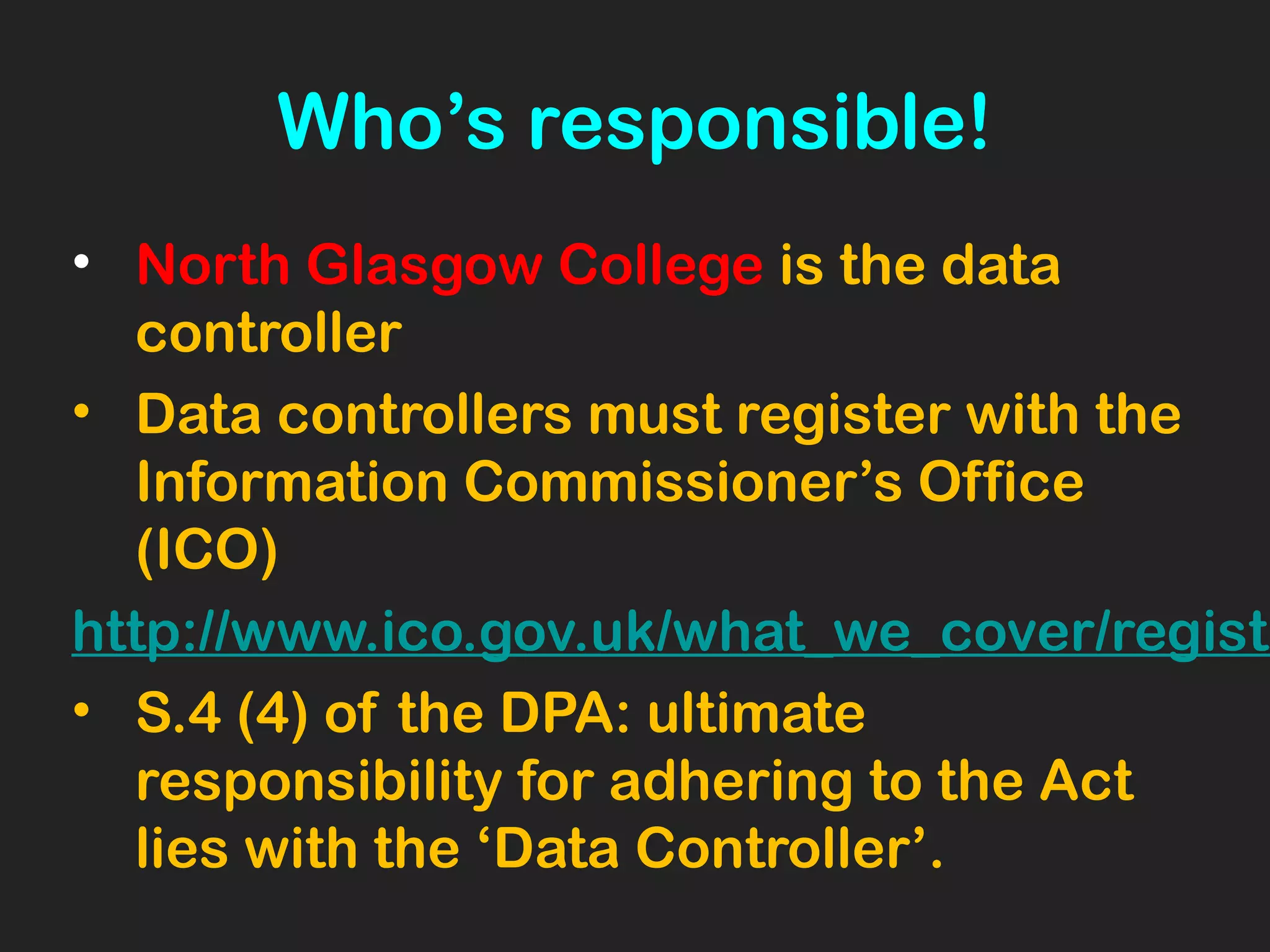 Who’s responsible!
• North Glasgow College is the data
controller
• Data controllers must register with the
Information Commissioner’s Office
(ICO)
http://www.ico.gov.uk/what_we_cover/registe
• S.4 (4) of the DPA: ultimate
responsibility for adhering to the Act
lies with the ‘Data Controller’.
 