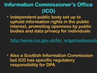 Information Commissioner’s Office
(ICO)
• independent public body set up to
uphold information rights in the public
interest, promoting openness by public
bodies and data privacy for individuals
http://www.ico.gov.uk/for_organisations/da
• Also a Scottish Information Commission
but ICO has specific regulatory
responsibility for DPA
 