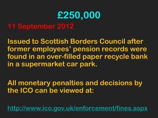 £250,000
11 September 2012
Issued to Scottish Borders Council after
former employees’ pension records were
found in an over-filled paper recycle bank
in a supermarket car park.
All monetary penalties and decisions by
the ICO can be viewed at:
http://www.ico.gov.uk/enforcement/fines.aspx
 