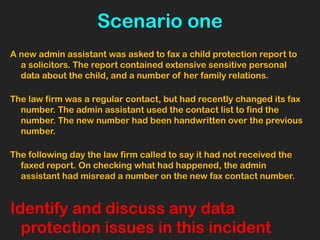 Scenario one
A new admin assistant was asked to fax a child protection report to
a solicitors. The report contained extensive sensitive personal
data about the child, and a number of her family relations.
The law firm was a regular contact, but had recently changed its fax
number. The admin assistant used the contact list to find the
number. The new number had been handwritten over the previous
number.
The following day the law firm called to say it had not received the
faxed report. On checking what had happened, the admin
assistant had misread a number on the new fax contact number.
Identify and discuss any data
protection issues in this incident
 