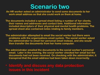 Scenario two
An HR worker asked an administrator to send some documents to her
work email address so that she could work on them at home.
The documents included a spread sheet listing a number of her clients,
their names and addresses and contact time. Additional information
included descriptors of their physical and mental health problems. The
spread sheet also contained notes relating to family members.
The administrator attempted to email the social worker but there were
problems with the organisations email system. The social worker asked
the administrator to email her personal email instead, and she would
then transfer the documents from her home computer.
The administrator emailed the documents to the social worker’s personal
email. Later in the evening, the social worker checked her email but the
documents had not been received. On checking with the administrator, it
transpired that the email address had been taken down incorrectly.
• Identify and discuss any data protection
issues in this incident
 