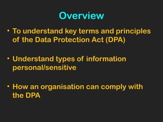 Overview
• To understand key terms and principles
of the Data Protection Act (DPA)
• Understand types of information
personal/sensitive
• How an organisation can comply with
the DPA
 