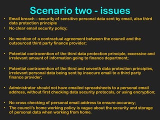 Scenario two - issues
• Email breach – security of sensitive personal data sent by email, also third
data protection principle
• No clear email security policy;
• No mention of a contractual agreement between the council and the
outsourced third party finance provider;
• Potential contravention of the third data protection principle, excessive and
irrelevant amount of information going to finance department;
• Potential contravention of the third and seventh data protection principles,
irrelevant personal data being sent by insecure email to a third party
finance provider;  
• Administrator should not have emailed spreadsheets to a personal email
address, without first checking data security protocols, or using encryption;
• No cross checking of personal email address to ensure accuracy;
• The council’s home working policy is vague about the security and storage
of personal data when working from home.
 