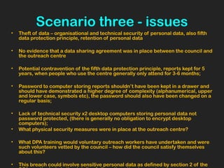 Scenario three - issues
• Theft of data – organisational and technical security of personal data, also fifth
data protection principle, retention of personal data
• No evidence that a data sharing agreement was in place between the council and
the outreach centre
• Potential contravention of the fifth data protection principle, reports kept for 5
years, when people who use the centre generally only attend for 3-6 months;
• Password to computer storing reports shouldn’t have been kept in a drawer and
should have demonstrated a higher degree of complexity (alphanumerical, upper
and lower case, symbols etc), the password should also have been changed on a
regular basis;
• Lack of technical security x2 desktop computers storing personal data not
password protected, (there is generally no obligation to encrypt desktop
computers);
• What physical security measures were in place at the outreach centre?
• What DPA training would voluntary outreach workers have undertaken and were
such volunteers vetted by the council – how did the council satisfy themselves
about this?
• This breach could involve sensitive personal data as defined by section 2 of the
 