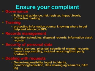 Ensure your compliant
• Governance
• Policy and guidance, risk register, impact levels,
protective marking
• Training
• protecting information course, knowing where to get
help and advice on DPA
• Records management
• retention schedules, disposal records, information asset
register
• Security of personal data
• mobile devices, physical security of manual records,
owner/responsibility, incident reporting/third party
contracts
• Dealing with requests
• Owner/responsibility, log of incidents,
monitoring/redaction, data sharing agreements, SAR
log
 