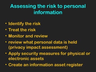 Assessing the risk to personal
information
• Identify the risk
• Treat the risk
• Monitor and review
• review what personal data is held
(privacy impact assessment)
• Apply security measures for physical or
electronic assets
• Create an information asset register
 