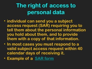 The right of access to
personal data
• individual can send you a subject
access request (SAR) requiring you to
tell them about the personal information
you hold about them, and to provide
them with a copy of that information.
• In most cases you must respond to a
valid subject access request within 40
calendar days of receiving it.
• Example of a SAR form
 