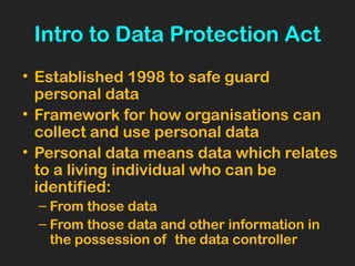 Intro to Data Protection Act
• Established 1998 to safe guard
personal data
• Framework for how organisations can
collect and use personal data
• Personal data means data which relates
to a living individual who can be
identified:
– From those data
– From those data and other information in
the possession of the data controller
 