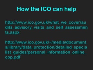 How the ICO can help
http://www.ico.gov.uk/what_we_cover/au
dits_advisory_visits_and_self_assessmen
ts.aspx
http://www.ico.gov.uk/~/media/document
s/library/data_protection/detailed_specia
list_guides/personal_information_online_
cop.pdf
 