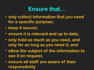 Ensure that…
• only collect information that you need
for a specific purpose;
• keep it secure;
• ensure it is relevant and up to date;
• only hold as much as you need, and
only for as long as you need it; and
• allow the subject of the information to
see it on request.
• ensure all staff are aware of their
responsibility
 