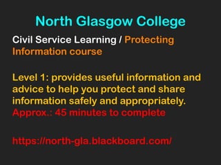 North Glasgow College
Civil Service Learning / Protecting
Information course
Level 1: provides useful information and
advice to help you protect and share
information safely and appropriately.
Approx.: 45 minutes to complete
https://north-gla.blackboard.com/
 