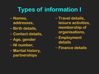 Types of information I
– Names,
addresses,
– Birth details,
– Contact details,
– Age, gender
– NI number,
– Marital history,
partnerships
– Travel details,
leisure activities,
membership of
organisations,
– Employment
details
– Finance details
 