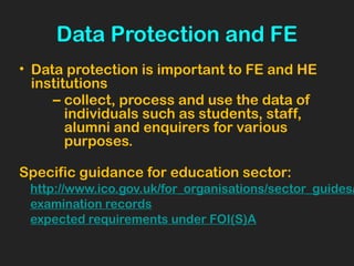 Data Protection and FE
• Data protection is important to FE and HE
institutions
– collect, process and use the data of
individuals such as students, staff,
alumni and enquirers for various
purposes.
Specific guidance for education sector:
http://www.ico.gov.uk/for_organisations/sector_guides/
examination records
expected requirements under FOI(S)A
 