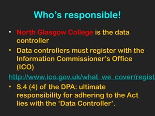 Who’s responsible!
• North Glasgow College is the data
controller
• Data controllers must register with the
Information Commissioner’s Office
(ICO)
http://www.ico.gov.uk/what_we_cover/registe
• S.4 (4) of the DPA: ultimate
responsibility for adhering to the Act
lies with the ‘Data Controller’.
 