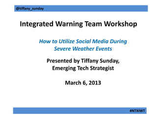 @tiffany_sunday



  Integrated Warning Team Workshop

            How to Utilize Social Media During
                 Severe Weather Events
                  Presented by Tiffany Sunday,
                    Emerging Tech Strategist

                         March 6, 2013



                                                 #NTXIWT
 