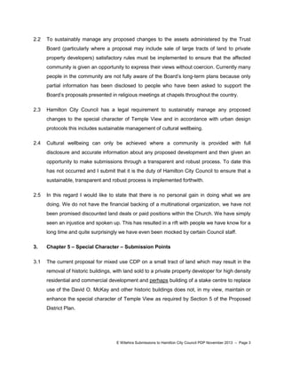 2.2

To sustainably manage any proposed changes to the assets administered by the Trust
Board (particularly where a proposal may include sale of large tracts of land to private
property developers) satisfactory rules must be implemented to ensure that the affected
community is given an opportunity to express their views without coercion. Currently many
people in the community are not fully aware of the Board‟s long-term plans because only
partial information has been disclosed to people who have been asked to support the
Board‟s proposals presented in religious meetings at chapels throughout the country.

2.3

Hamilton City Council has a legal requirement to sustainably manage any proposed
changes to the special character of Temple View and in accordance with urban design
protocols this includes sustainable management of cultural wellbeing.

2.4

Cultural wellbeing can only be achieved where a community is provided with full
disclosure and accurate information about any proposed development and then given an
opportunity to make submissions through a transparent and robust process. To date this
has not occurred and I submit that it is the duty of Hamilton City Council to ensure that a
sustainable, transparent and robust process is implemented forthwith.

2.5

In this regard I would like to state that there is no personal gain in doing what we are
doing. We do not have the financial backing of a multinational organization, we have not
been promised discounted land deals or paid positions within the Church. We have simply
seen an injustice and spoken up. This has resulted in a rift with people we have know for a
long time and quite surprisingly we have even been mocked by certain Council staff.

3.

Chapter 5 – Special Character – Submission Points

3.1

The current proposal for mixed use CDP on a small tract of land which may result in the
removal of historic buildings, with land sold to a private property developer for high density
residential and commercial development and perhaps building of a stake centre to replace
use of the David O. McKay and other historic buildings does not, in my view, maintain or
enhance the special character of Temple View as required by Section 5 of the Proposed
District Plan.

E Witehira Submissions to Hamilton City Council PDP November 2013 – Page 3

 