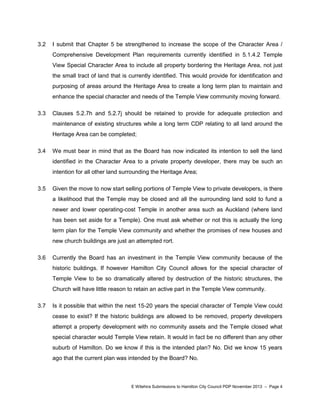 3.2

I submit that Chapter 5 be strengthened to increase the scope of the Character Area /
Comprehensive Development Plan requirements currently identified in 5.1.4.2 Temple
View Special Character Area to include all property bordering the Heritage Area, not just
the small tract of land that is currently identified. This would provide for identification and
purposing of areas around the Heritage Area to create a long term plan to maintain and
enhance the special character and needs of the Temple View community moving forward.

3.3

Clauses 5.2.7h and 5.2.7j should be retained to provide for adequate protection and
maintenance of existing structures while a long term CDP relating to all land around the
Heritage Area can be completed;

3.4

We must bear in mind that as the Board has now indicated its intention to sell the land
identified in the Character Area to a private property developer, there may be such an
intention for all other land surrounding the Heritage Area;

3.5

Given the move to now start selling portions of Temple View to private developers, is there
a likelihood that the Temple may be closed and all the surrounding land sold to fund a
newer and lower operating-cost Temple in another area such as Auckland (where land
has been set aside for a Temple). One must ask whether or not this is actually the long
term plan for the Temple View community and whether the promises of new houses and
new church buildings are just an attempted rort.

3.6

Currently the Board has an investment in the Temple View community because of the
historic buildings. If however Hamilton City Council allows for the special character of
Temple View to be so dramatically altered by destruction of the historic structures, the
Church will have little reason to retain an active part in the Temple View community.

3.7

Is it possible that within the next 15-20 years the special character of Temple View could
cease to exist? If the historic buildings are allowed to be removed, property developers
attempt a property development with no community assets and the Temple closed what
special character would Temple View retain. It would in fact be no different than any other
suburb of Hamilton. Do we know if this is the intended plan? No. Did we know 15 years
ago that the current plan was intended by the Board? No.

E Witehira Submissions to Hamilton City Council PDP November 2013 – Page 4

 